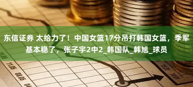 东信证券 太给力了！中国女篮17分吊打韩国女篮，季军基本稳了，张子宇2中2_韩国队_韩旭_球员