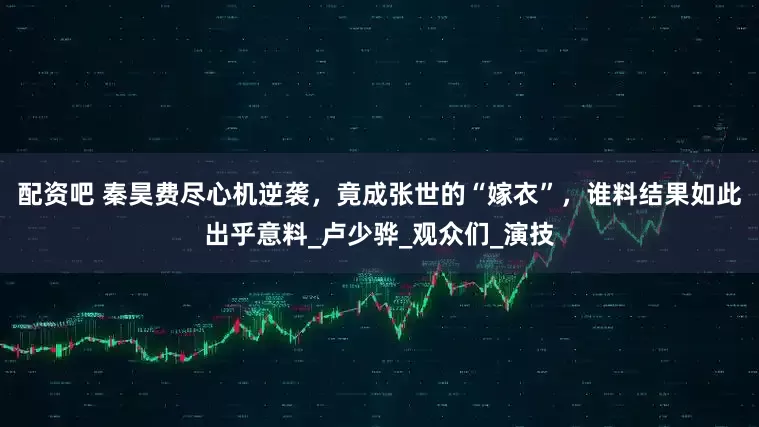 配资吧 秦昊费尽心机逆袭，竟成张世的“嫁衣”，谁料结果如此出乎意料_卢少骅_观众们_演技