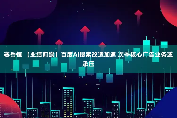 赛岳恒 【业绩前瞻】百度AI搜索改造加速 次季核心广告业务或承压