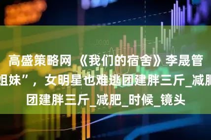 高盛策略网 《我们的宿舍》李晟管乐成 “香菜姐妹”，女明星也难逃团建胖三斤_减肥_时候_镜头