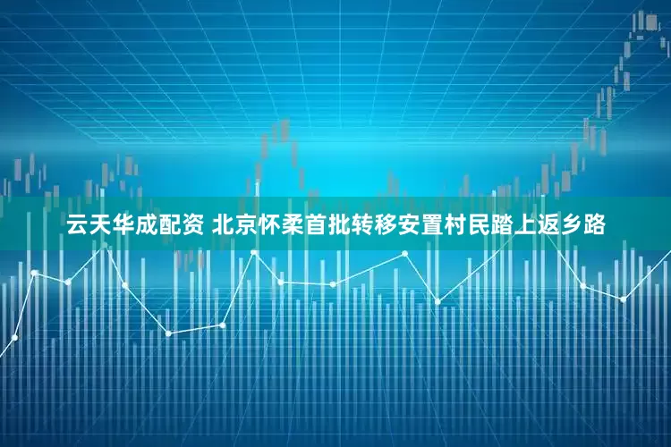 云天华成配资 北京怀柔首批转移安置村民踏上返乡路
