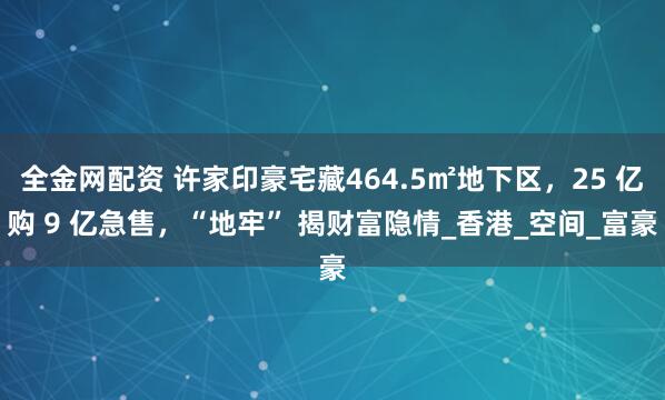 全金网配资 许家印豪宅藏464.5㎡地下区，25 亿购 9 亿急售，“地牢” 揭财富隐情_香港_空间_富豪