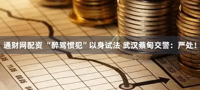 通财网配资 “醉驾惯犯”以身试法 武汉蔡甸交警：严处！