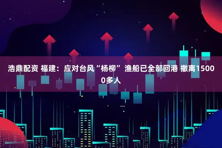 浩鼎配资 福建：应对台风“杨柳” 渔船已全部回港 撤离15000多人