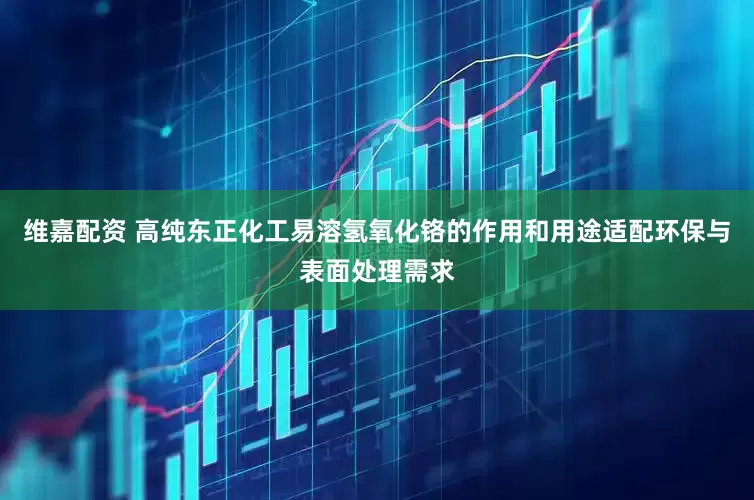 维嘉配资 高纯东正化工易溶氢氧化铬的作用和用途适配环保与表面处理需求