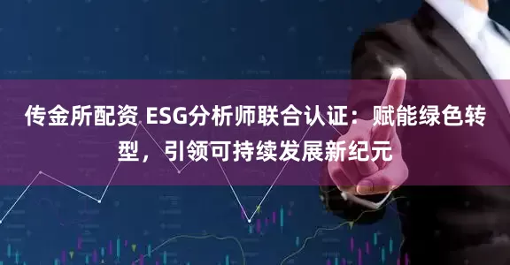 传金所配资 ESG分析师联合认证：赋能绿色转型，引领可持续发展新纪元