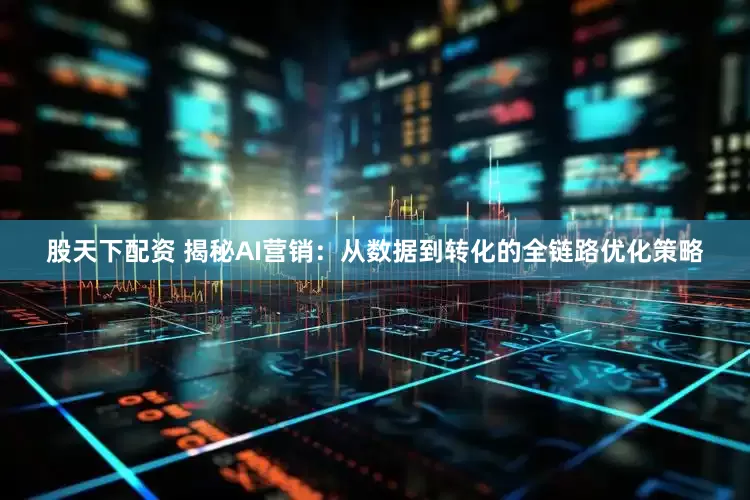 股天下配资 揭秘AI营销：从数据到转化的全链路优化策略
