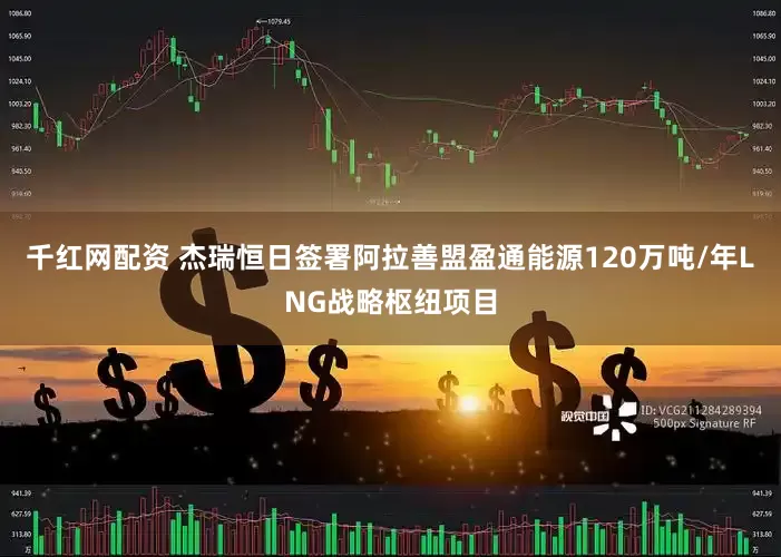 千红网配资 杰瑞恒日签署阿拉善盟盈通能源120万吨/年LNG战略枢纽项目