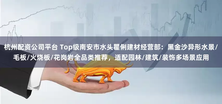 杭州配资公司平台 Top级南安市水头瞿俐建材经营部：黑金沙异形水景/毛板/火烧板/花岗岩全品类推荐，适配园林/建筑/装饰多场景应用