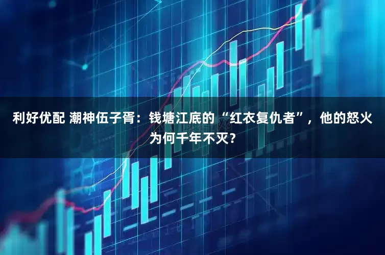 利好优配 潮神伍子胥:钱塘江底的 “红衣复仇者”,他的怒火为何千年不灭?