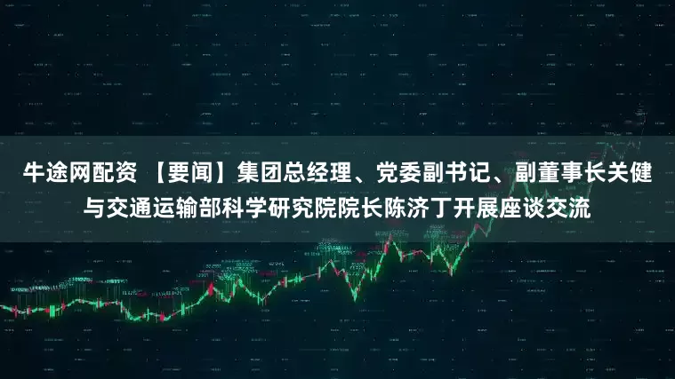 牛途网配资 【要闻】集团总经理、党委副书记、副董事长关健与交通运输部科学研究院院长陈济丁开展座谈交流